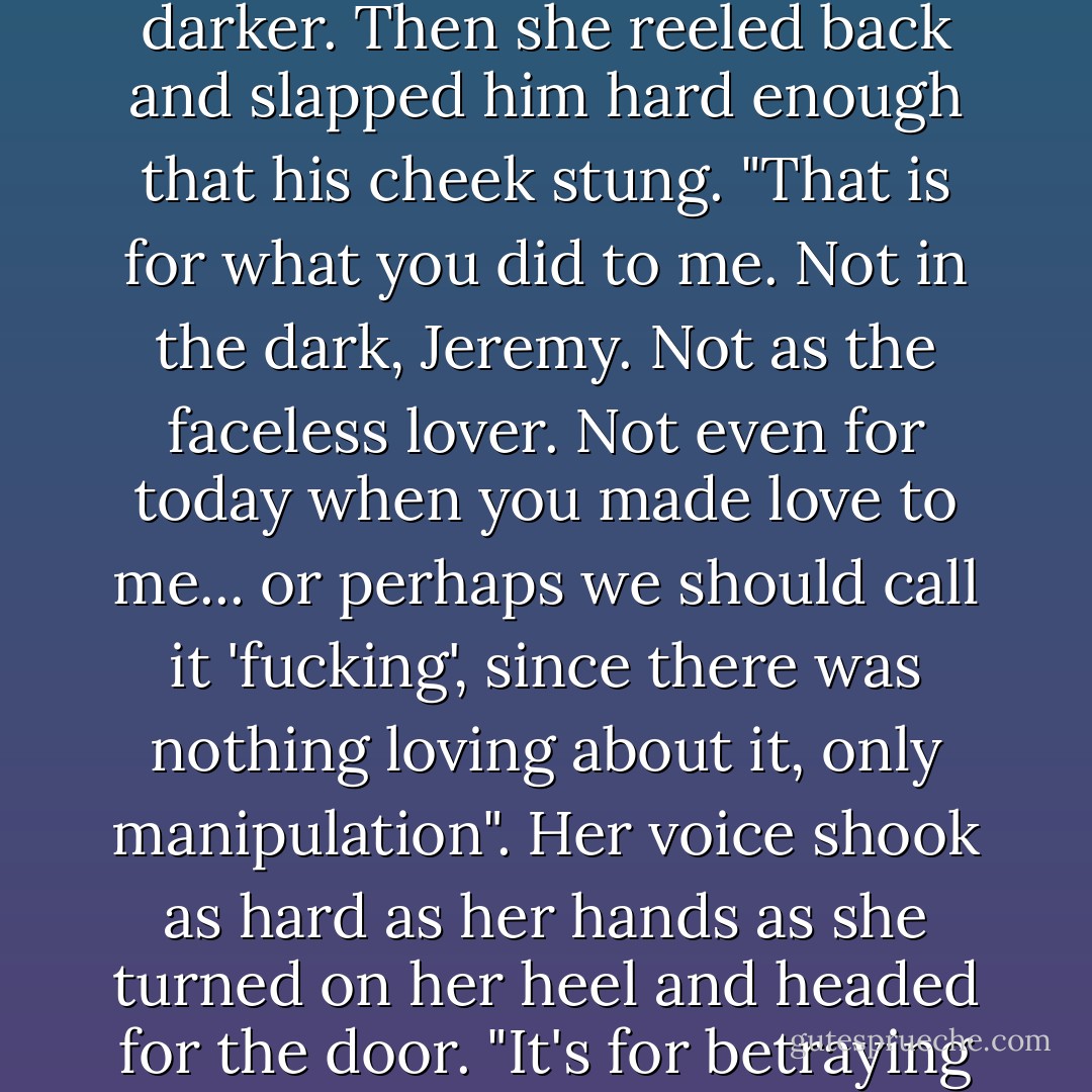 Tears welled in Penelope's eyes, making the blue even darker. Then she reeled back and slapped him hard enough that his cheek stung.<br />"That is for what you did to me. Not in the dark, Jeremy. Not as the faceless lover. Not even for today when you made love to me... or perhaps we should call it 'fucking', since there was nothing loving about it, only manipulation". Her voice shook as hard as her hands as she turned on her heel and headed for the door. "It's for betraying my friendship". - Jess Michaels