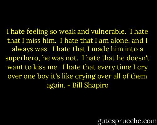 I hate feeling so weak and vulnerable.<br /><br />I hate that I miss him.<br /><br />I hate that I am alone, and I always was.<br /><br />I hate that I made him into a superhero, he was not.<br /><br />I hate that he doesn't want to kiss me.<br /><br />I hate that every time I cry over one boy it's like crying over all of them again. - Bill Shapiro