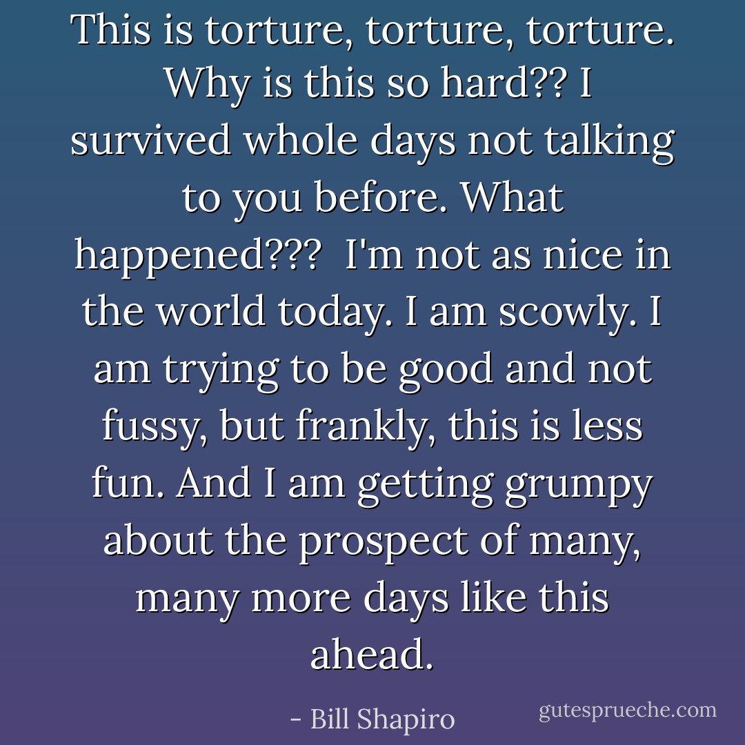 This is torture, torture, torture.<br /><br />Why is this so hard?? I survived whole days not talking to you before. What happened???<br /><br />I'm not as nice in the world today. I am scowly. I am trying to be good and not fussy, but frankly, this is less fun. And I am getting grumpy about the prospect of many, many more days like this ahead. - Bill Shapiro