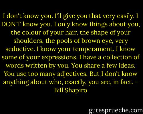 I don't know you. I'll give you that very easily. I DON'T know you. I only know things about you, the colour of your hair, the shape of your shoulders, the pools of brown eye, very seductive. I know your temperament. I know some of your expressions. I have a collection of words written by you. You share a few ideas. You use too many adjectives. But I don't know anything about who, exactly, you are, in fact. - Bill Shapiro