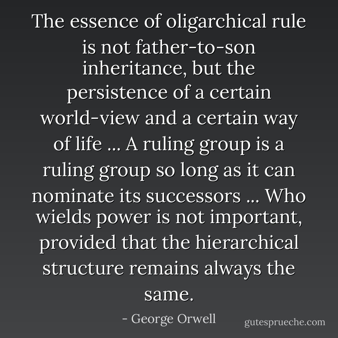 The essence of oligarchical rule is not father-to-son inheritance, but the persistence of a certain world-view and a certain way of life ... A ruling group is a ruling group so long as it can nominate its successors ... Who wields power is not important, provided that the hierarchical structure remains always the same. - George Orwell
