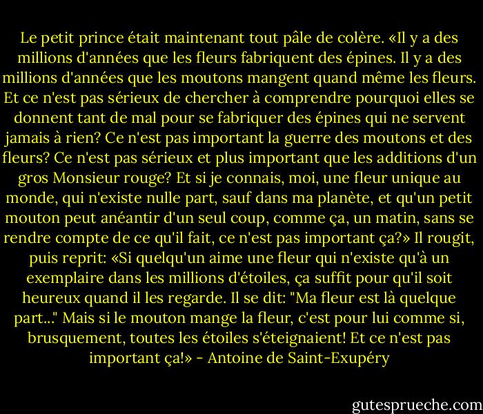 Le petit prince était maintenant tout pâle de colère.<br />«Il y a des millions d'années que les fleurs fabriquent des épines. Il y a des millions d'années que les moutons mangent quand même les fleurs. Et ce n'est pas sérieux de chercher à comprendre pourquoi elles se donnent tant de mal pour se fabriquer des épines qui ne servent jamais à rien? Ce n'est pas important la guerre des moutons et des fleurs? Ce n'est pas sérieux et plus important que les additions d'un gros Monsieur rouge? Et si je connais, moi, une fleur unique au monde, qui n'existe nulle part, sauf dans ma planète, et qu'un petit mouton peut anéantir d'un seul coup, comme ça, un matin, sans se rendre compte de ce qu'il fait, ce n'est pas important ça?»<br />Il rougit, puis reprit:<br />«Si quelqu'un aime une fleur qui n'existe qu'à un exemplaire dans les millions d'étoiles, ça suffit pour qu'il soit heureux quand il les regarde. Il se dit: "Ma fleur est là quelque part..." Mais si le mouton mange la fleur, c'est pour lui comme si, brusquement, toutes les étoiles s'éteignaient! Et ce n'est pas important ça!» - Antoine de Saint-Exupéry