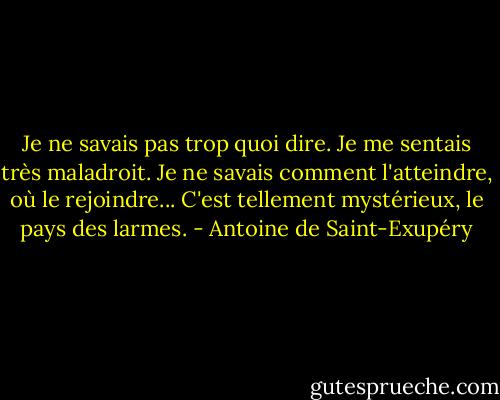 Je ne savais pas trop quoi dire. Je me sentais très maladroit. Je ne savais comment l'atteindre, où le rejoindre... C'est tellement mystérieux, le pays des larmes. - Antoine de Saint-Exupéry