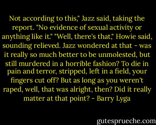 Not according to this," Jazz said, taking the report. "No evidence of sexual activity or anything like it."<br />"Well, there's that," Howie said, sounding relieved. Jazz wondered at that - was it really so much better to be unmolested, but still murdered in a horrible fashion? To die in pain and terror, stripped, left in a field, your fingers cut off? But as long as you weren't raped, well, that was alright, then? Did it really matter at that point? - Barry Lyga