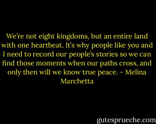 We’re not eight kingdoms, but an entire land with one heartbeat. It’s why people like you and I need to record our people’s stories so we can find those moments when our paths cross, and only then will we know true peace. - Melina Marchetta