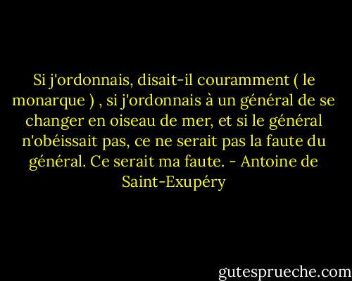 Si j'ordonnais, disait-il couramment ( le monarque ) , si j'ordonnais à un général de se changer en oiseau de mer, et si le général n'obéissait pas, ce ne serait pas la faute du général. Ce serait ma faute. - Antoine de Saint-Exupéry