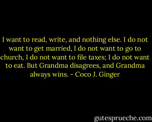 I want to read, write, and nothing else. I do not want to get married, I do not want to go to church, I do not want to file taxes; I do not want to eat. But Grandma disagrees, and Grandma always wins. - Coco J. Ginger