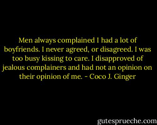 Men always complained I had a lot of boyfriends. I never agreed, or disagreed. I was too busy kissing to care. I disapproved of jealous complainers and had not an opinion on their opinion of me. - Coco J. Ginger
