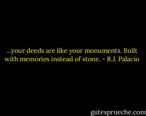 ...your deeds are like your monuments. Built with memories instead of stone. - R.J. Palacio