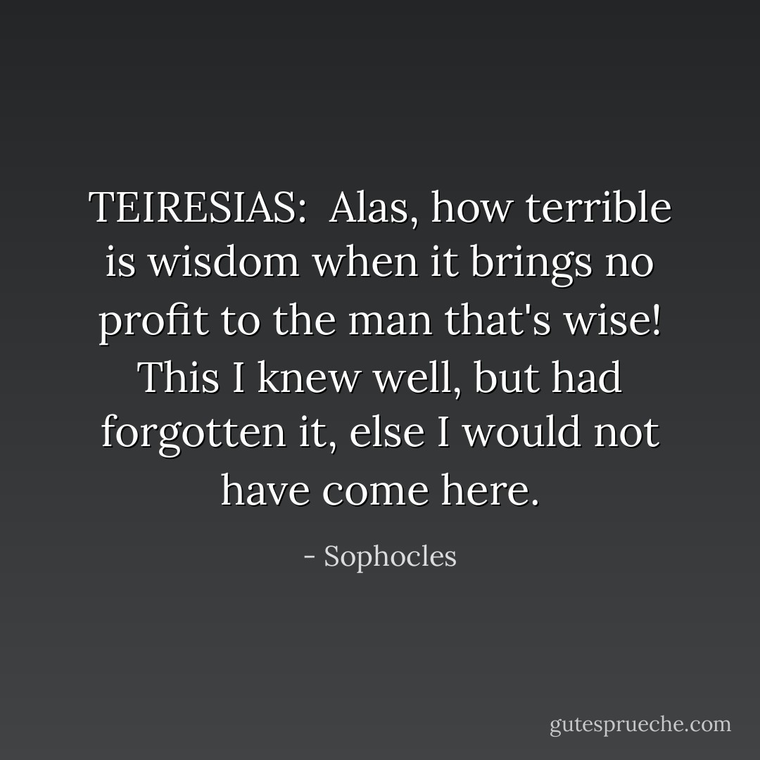 TEIRESIAS: <br />Alas, how terrible is wisdom when<br />it brings no profit to the man that's wise!<br />This I knew well, but had forgotten it,<br />else I would not have come here. - Sophocles