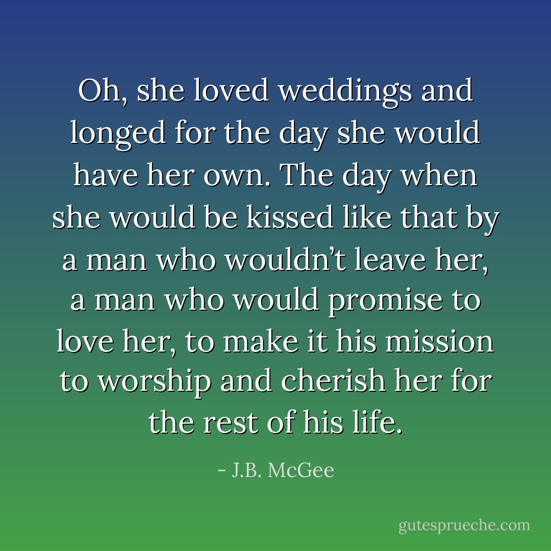 Oh, she loved weddings and longed for the day she would have her own. The day when she would be kissed like that by a man who wouldn’t leave her, a man who would promise to love her, to make it his mission to worship and cherish her for the rest of his life. - J.B. McGee