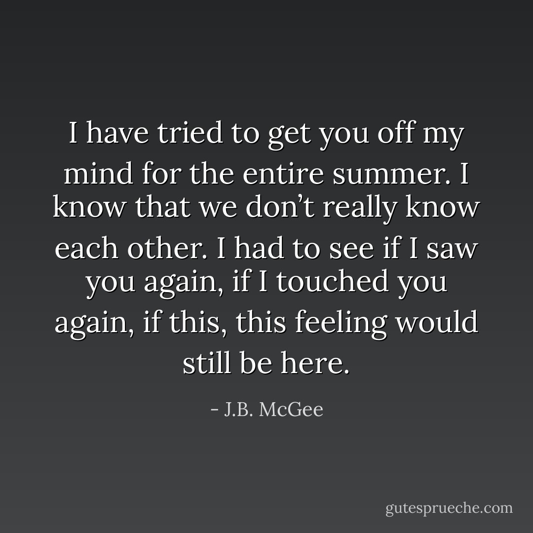 I have tried to get you off my mind for the entire summer. I know that we don’t really know each other. I had to see if I saw you again, if I touched you again, if this, this feeling would still be here. - J.B. McGee