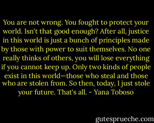 You are not wrong. You fought to protect your world. Isn't that good enough? After all, justice in this world is just a bunch of principles made by those with power to suit themselves. No one really thinks of others, you will lose everything if you cannot keep up. Only two kinds of people exist in this world—those who steal and those who are stolen from. So then, today, I just stole your future. That's all. - Yana Toboso