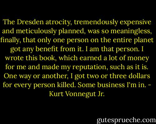 The Dresden atrocity, tremendously expensive and meticulously planned, was so meaningless, finally, that only one person on the entire planet got any benefit from it. I am that person. I wrote this book, which earned a lot of money for me and made my reputation, such as it is. One way or another, I got two or three dollars for every person killed. Some business I'm in. - Kurt Vonnegut Jr.