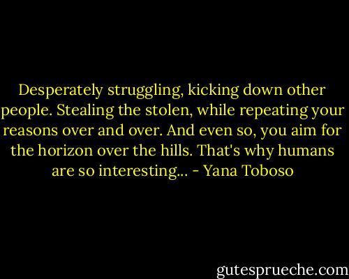 Desperately struggling, kicking down other people.<br />Stealing the stolen, while repeating your reasons over and over.<br />And even so, you aim for the horizon over the hills.<br />That's why humans are so interesting... - Yana Toboso