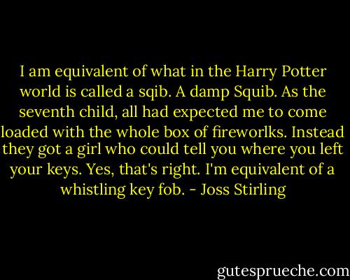 I am equivalent of what in the Harry Potter world is called a sqib. A damp Squib. As the seventh child, all had expected me to come loaded with the whole box of fireworlks. Instead they got a girl who could tell you where you left your keys. Yes, that's right. I'm equivalent of a whistling key fob. - Joss Stirling