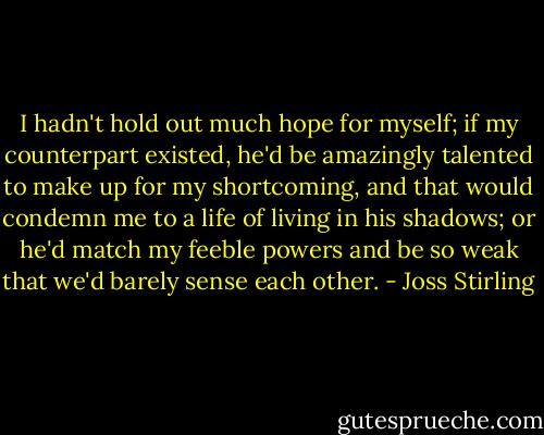 I hadn't hold out much hope for myself; if my counterpart existed, he'd be amazingly talented to make up for my shortcoming, and that would condemn me to a life of living in his shadows; or he'd match my feeble powers and be so weak that we'd barely sense each other. - Joss Stirling