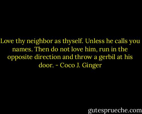 Love thy neighbor as thyself. Unless he calls you names. Then do not love him, run in the opposite direction and throw a gerbil at his door. - Coco J. Ginger