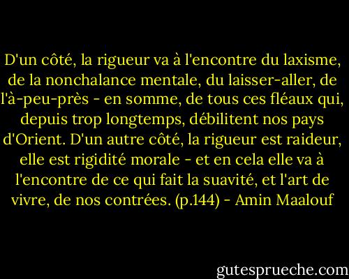 D'un côté, la rigueur va à l'encontre du laxisme, de la nonchalance mentale, du laisser-aller, de l'à-peu-près - en somme, de tous ces fléaux qui, depuis trop longtemps, débilitent nos pays d'Orient. D'un autre côté, la rigueur est raideur, elle est rigidité morale - et en cela elle va à l'encontre de ce qui fait la suavité, et l'art de vivre, de nos contrées.<br />(p.144) - Amin Maalouf