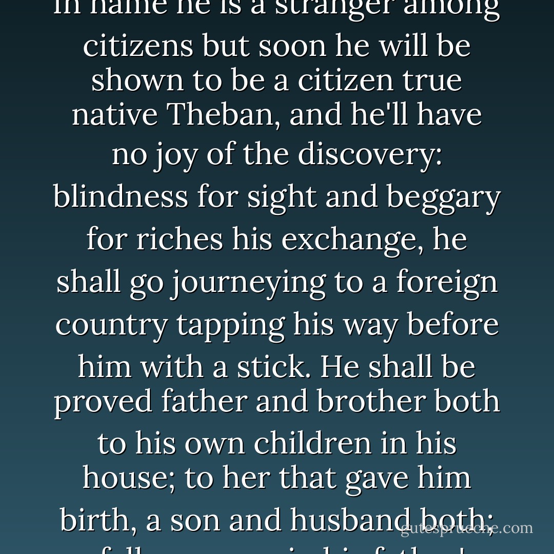 TEIRESIAS:<br />I tell you, king, this man, this murderer<br />(whom you have long declared you are in search of,<br />indicting him in threatening proclamation<br />as murderer of Laius)- he is here.<br />In name he is a stranger among citizens<br />but soon he will be shown to be a citizen<br />true native Theban, and he'll have no joy<br />of the discovery: blindness for sight<br />and beggary for riches his exchange,<br />he shall go journeying to a foreign country<br />tapping his way before him with a stick.<br />He shall be proved father and brother both<br />to his own children in his house; to her<br />that gave him birth, a son and husband both;<br />a fellow sower in his father's bed<br />with that same father that he murdered.<br />Go within, reckon that out, and if you find me<br />mistaken, say I have no skill in prophecy. - Sophocles