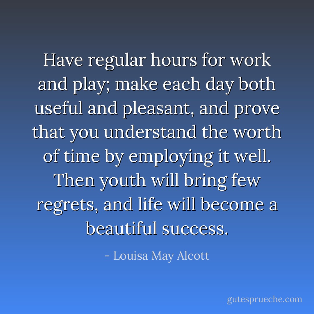 Have regular hours for work and play; make each day both useful and pleasant, and prove that you understand the worth of time by employing it well. Then youth will bring few regrets, and life will become a beautiful success. - Louisa May Alcott