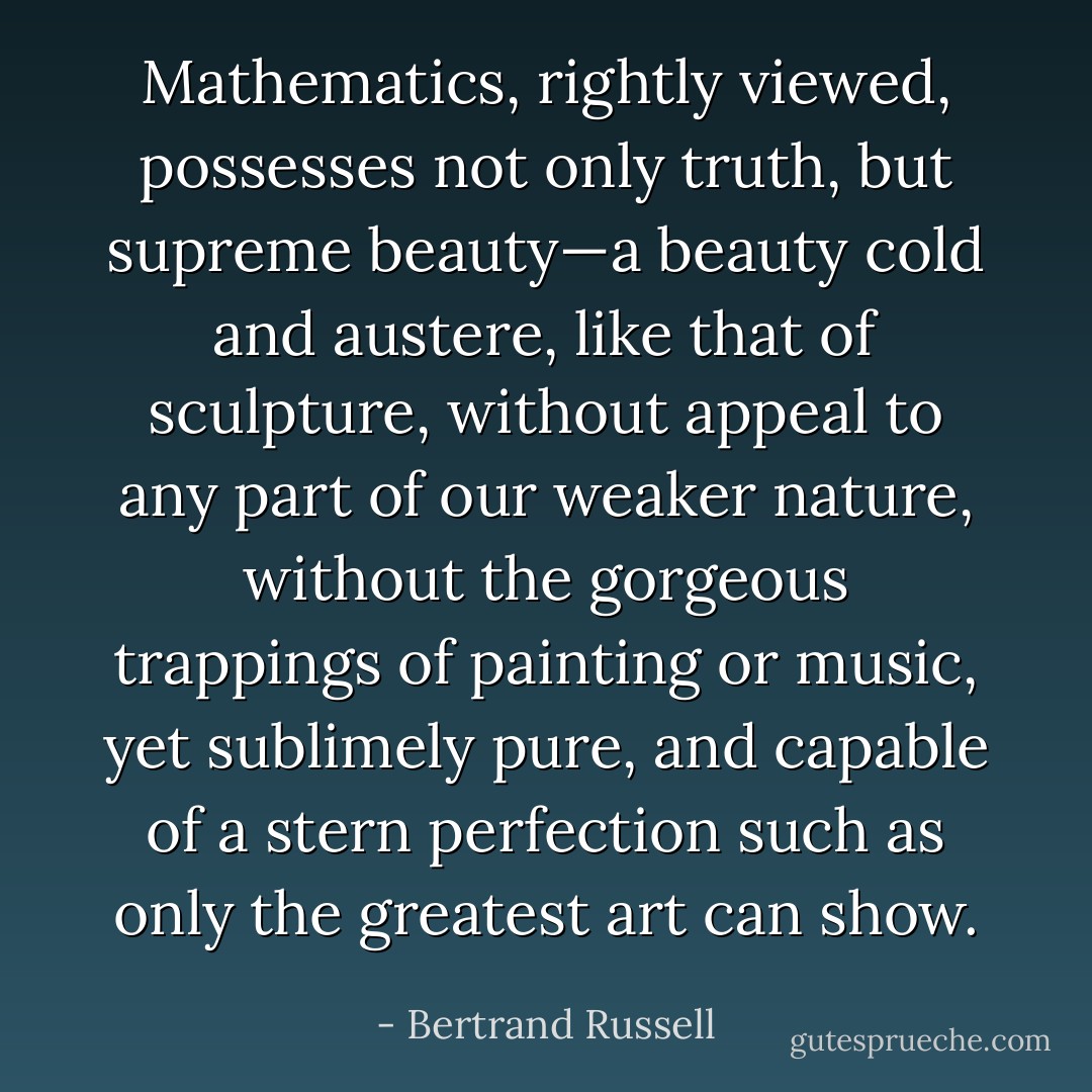 Mathematics, rightly viewed, possesses not only truth, but supreme beauty—a beauty cold and austere, like that of sculpture, without appeal to any part of our weaker nature, without the gorgeous trappings of painting or music, yet sublimely pure, and capable of a stern perfection such as only the greatest art can show. - Bertrand Russell
