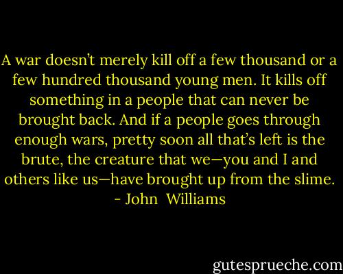 A war doesn’t merely kill off a few thousand or a few hundred thousand young men. It kills off something in a people that can never be brought back. And if a people goes through enough wars, pretty soon all that’s left is the brute, the creature that we—you and I and others like us—have brought up from the slime. - John  Williams