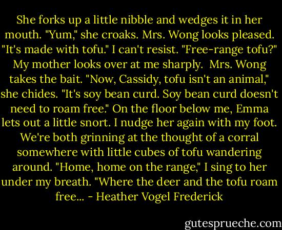 She forks up a little nibble and wedges it in her mouth. "Yum," she croaks.<br />Mrs. Wong looks pleased. "It's made with tofu."<br />I can't resist. "Free-range tofu?"<br />My mother looks over at me sharply. <br />Mrs. Wong takes the bait. "Now, Cassidy, tofu isn't an animal," she chides. "It's soy bean curd. Soy bean curd doesn't need to roam free."<br />On the floor below me, Emma lets out a little snort. I nudge her again with my foot. We're both grinning at the thought of a corral somewhere with little cubes of tofu wandering around. "Home, home on the range," I sing to her under my breath. "Where the deer and the tofu roam free... - Heather Vogel Frederick