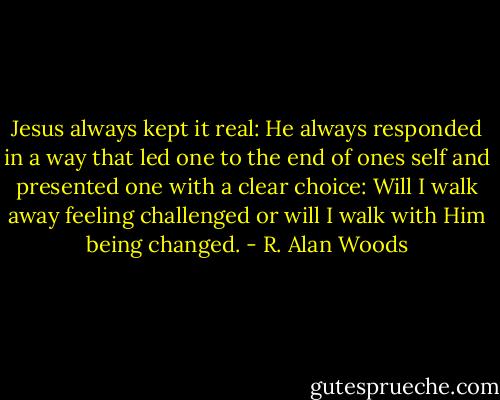Jesus always kept it real: He always responded in a way that led one to the end of ones self and presented one with a clear choice: Will I walk away feeling challenged or will I walk with Him being changed. - R. Alan Woods