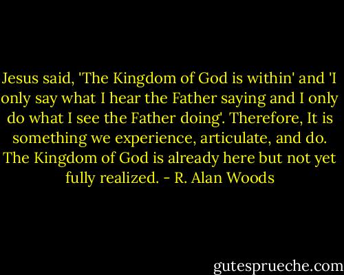 Jesus said, 'The Kingdom of God is within' and 'I only say what I hear the Father saying and I only do what I see the Father doing'. Therefore, It is something we experience, articulate, and do. The Kingdom of God is already here but not yet fully realized. - R. Alan Woods