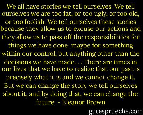 We all have stories we tell ourselves. We tell ourselves we are too fat, or too ugly, or too old, or too foolish. We tell ourselves these stories because they allow us to excuse our actions and they allow us to pass off the responsibilities for things we have done, maybe for something within our control, but anything other than the decisions we have made. . . There are times in our lives that we have to realize that our past is precisely what it is and we cannot change it. But we can change the story we tell ourselves about it, and by doing that, we can change the future. - Eleanor Brown