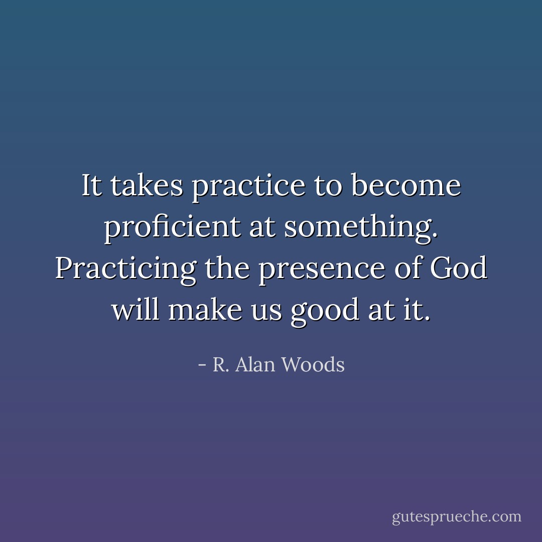 It takes practice to become proficient at something. Practicing the presence of God will make us good at it. - R. Alan Woods