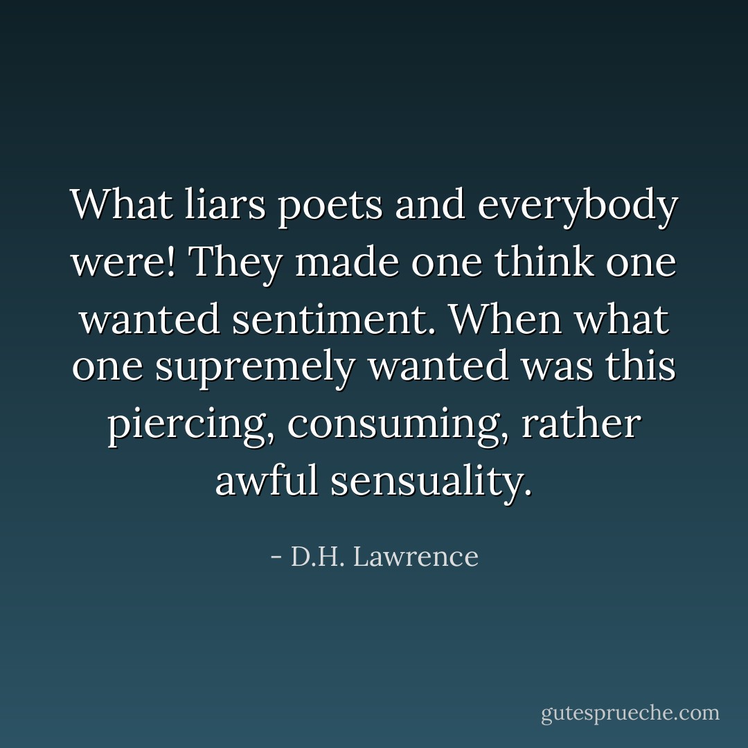What liars poets and everybody were! They made one think one wanted sentiment. When what one supremely wanted was this piercing, consuming, rather awful sensuality. - D.H. Lawrence
