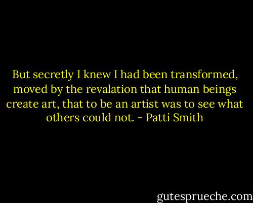 But secretly I knew I had been transformed, moved by the revalation that human beings create art, that to be an artist was to see what others could not. - Patti Smith