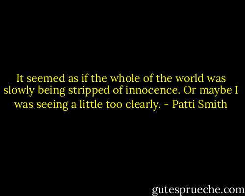 It seemed as if the whole of the world was slowly being stripped of innocence. Or maybe I was seeing a little too clearly. - Patti Smith