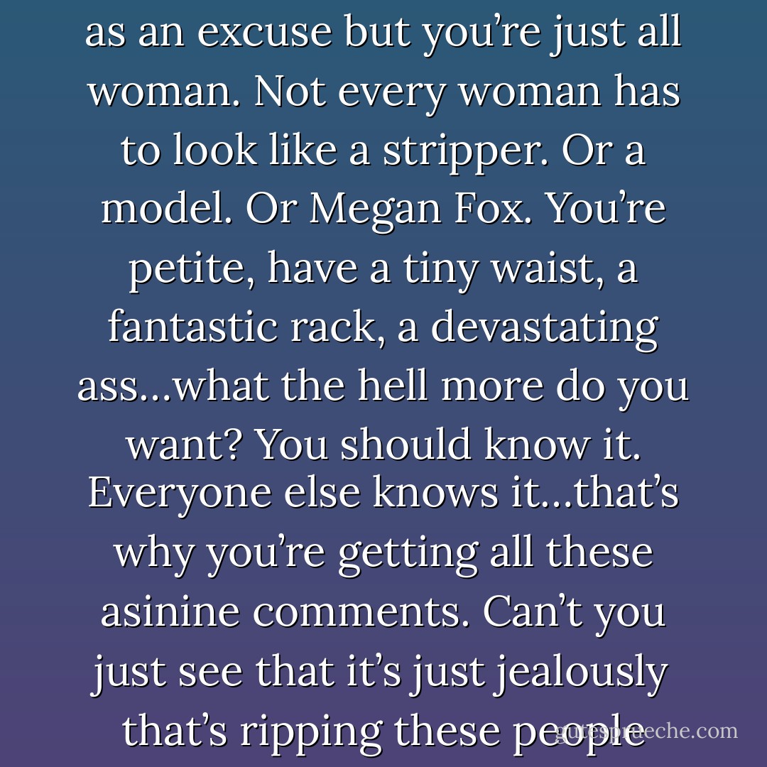 Honestly kiddo? You’re beautiful. You use your weight as an excuse but you’re just all woman. Not every woman has to look like a stripper. Or a model. Or Megan Fox. You’re petite, have a tiny waist, a fantastic rack, a devastating ass…what the hell more do you want? You should know it. Everyone else knows it…that’s why you’re getting all these asinine comments. Can’t you just see that it’s just jealously that’s ripping these people apart? - Karina Halle