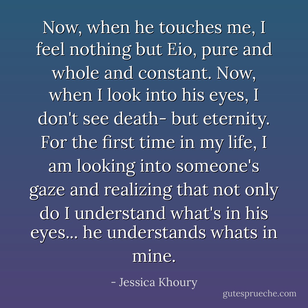 Now, when he touches me, I feel nothing but Eio, pure and whole and constant. Now, when I look into his eyes, I don't see death- but eternity. For the first time in my life, I am looking into someone's gaze and realizing that not only do I understand what's in his eyes... <i>he understands whats in mine.</i> - Jessica Khoury