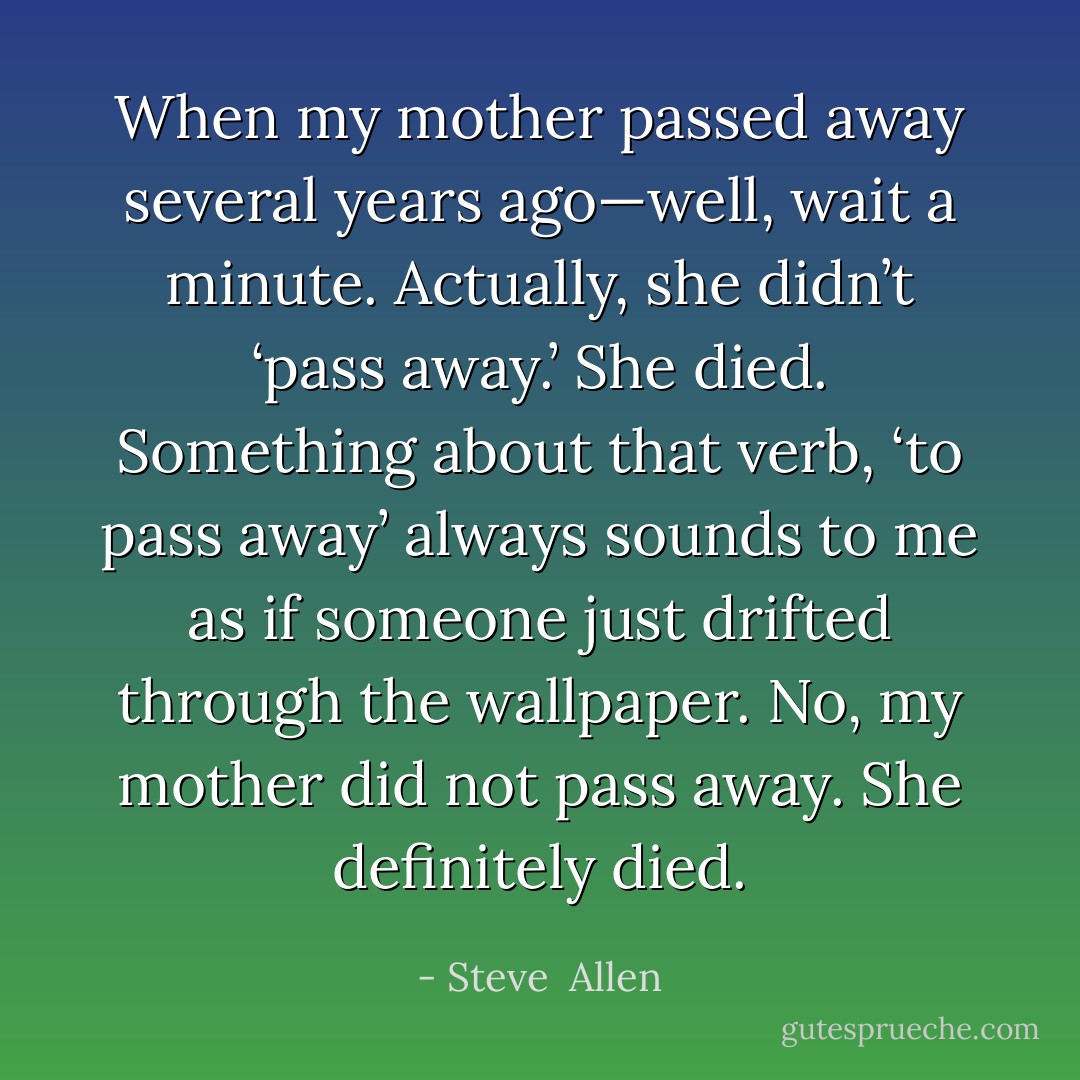 When my mother passed away several years ago—well, wait a minute. Actually, she didn’t ‘pass away.’ She died. Something about that verb, ‘to pass away’ always sounds to me as if someone just drifted through the wallpaper. No, my mother did not pass away. She definitely died. - Steve  Allen