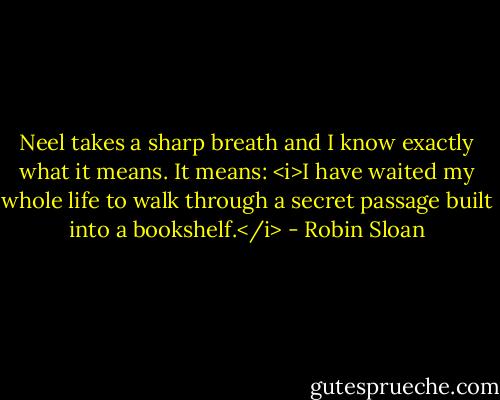 Neel takes a sharp breath and I know exactly what it means. It means: <i>I have waited my whole life to walk through a secret passage built into a bookshelf.</i> - Robin Sloan