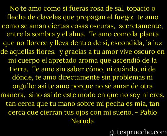 No te amo como si fueras rosa de sal, topacio<br />o flecha de claveles que propagan el fuego: <br />te amo como se aman ciertas cosas oscuras, <br />secretamente, entre la sombra y el alma.<br /><br />Te amo como la planta que no florece y lleva<br />dentro de sí, escondida, la luz de aquellas flores, <br />y gracias a tu amor vive oscuro en mi cuerpo<br />el apretado aroma que ascendió de la tierra.<br /><br />Te amo sin saber cómo, ni cuándo, ni de dónde,<br />te amo directamente sin problemas ni orgullo:<br />así te amo porque no sé amar de otra manera,<br /><br />sino así de este modo en que no soy ni eres,<br />tan cerca que tu mano sobre mi pecha es mía,<br />tan cerca que cierran tus ojos con mi sueño. - Pablo Neruda
