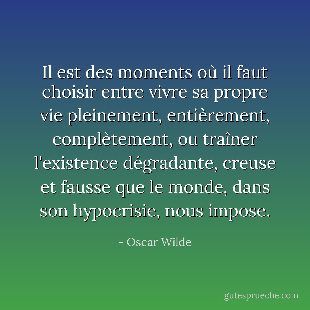 Il est des moments où il faut choisir entre vivre sa propre vie pleinement, entièrement, complètement, ou traîner l'existence dégradante, creuse et fausse que le monde, dans son hypocrisie, nous impose. - Oscar Wilde