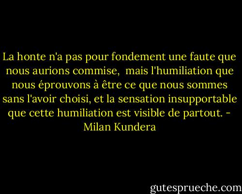 La honte n'a pas pour fondement une faute que nous aurions commise, <br />mais l'humiliation que nous éprouvons à être ce que nous sommes sans l'avoir choisi, et la sensation insupportable que cette humiliation est visible de partout. - Milan Kundera