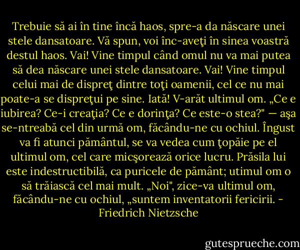 Trebuie să ai în tine încă haos, spre-a da născare unei stele dansatoare. Vă spun, voi înc-aveţi în sinea voastră destul haos. Vai! Vine timpul când omul nu va mai putea să dea născare unei stele dansatoare. Vai! Vine timpul celui mai de dispreţ dintre toţi oamenii, cel ce nu mai poate-a se dispreţui pe sine. Iată! V-arăt ultimul om. „Ce e iubirea? Ce-i creaţia? Ce e dorinţa? Ce este-o stea?" — aşa se-ntreabă cel din urmă om, făcându-ne cu ochiul. Îngust va fi atunci pământul, se va vedea cum ţopăie pe el ultimul om, cel care micşorează orice lucru. Prăsila lui este indestructibilă, ca puricele de pământ; utimul om o să trăiască cel mai mult.<br />„Noi", zice-va ultimul om, făcându-ne cu ochiul, „suntem inventatorii fericirii. - Friedrich Nietzsche