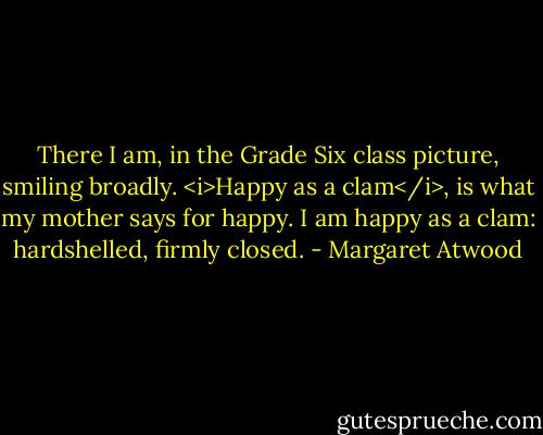 There I am, in the Grade Six class picture, smiling broadly. <i>Happy as a clam</i>, is what my mother says for happy. I am happy as a clam: hardshelled, firmly closed. - Margaret Atwood