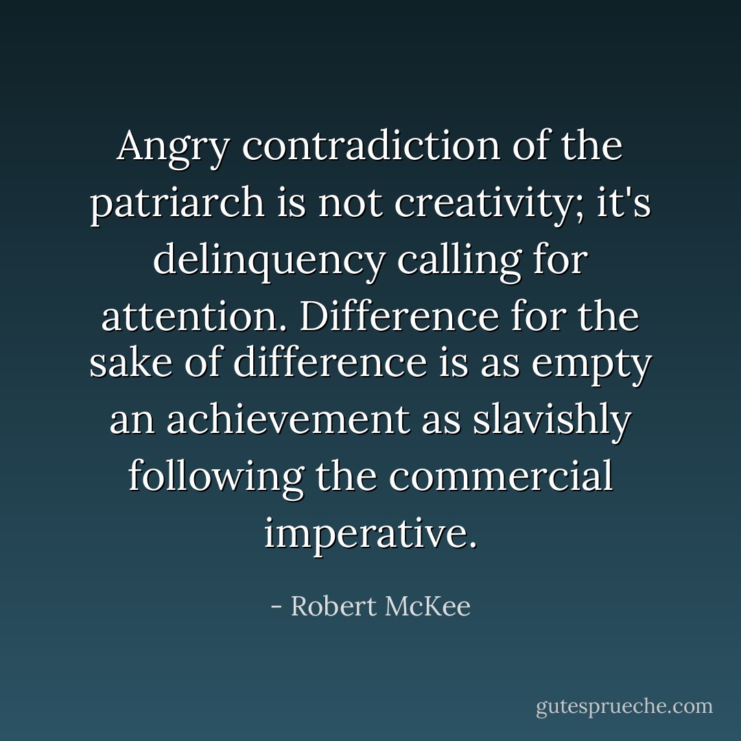 Angry contradiction of the patriarch is not creativity; it's delinquency calling for attention. Difference for the sake of difference is as empty an achievement as slavishly following the commercial imperative. - Robert McKee