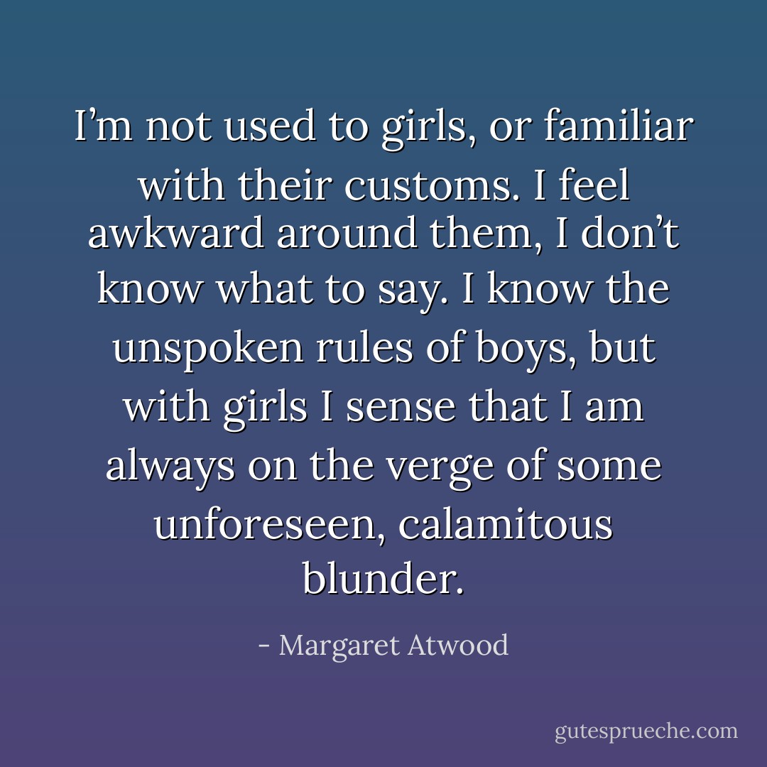 I’m not used to girls, or familiar with their customs. I feel awkward around them, I don’t know what to say. I know the unspoken rules of boys, but with girls I sense that I am always on the verge of some unforeseen, calamitous blunder. - Margaret Atwood