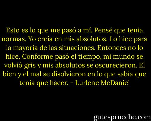 Esto es lo que me pasó a mí. Pensé que tenía normas. Yo creía en mis absolutos. Lo hice para la mayoría de las situaciones. Entonces no lo hice. Conforme pasó el tiempo, mi mundo se volvió gris y mis absolutos se oscurecieron. El bien y el mal se<br />disolvieron en lo que sabía que tenía que hacer. - Lurlene McDaniel