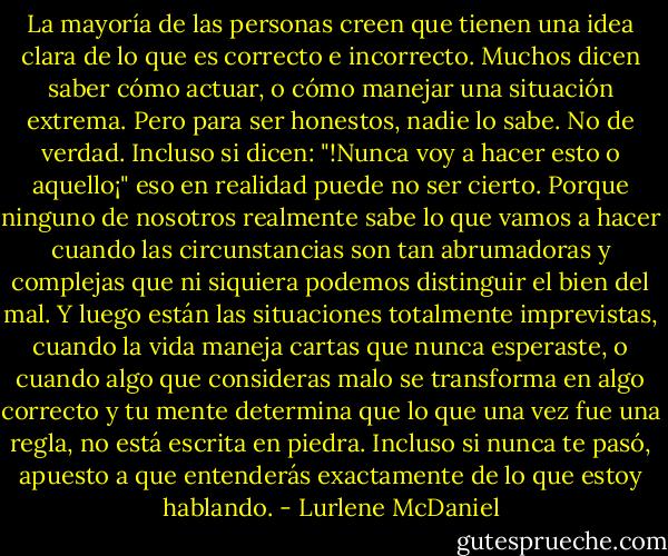 La mayoría de las personas creen que tienen una idea clara de lo que es correcto e incorrecto. Muchos dicen saber cómo actuar, o cómo manejar una situación extrema. Pero para ser honestos, nadie lo sabe. No de verdad. Incluso si dicen: "!Nunca voy a hacer esto o aquello¡" eso en realidad puede no ser cierto. Porque ninguno de nosotros realmente sabe lo que vamos a hacer cuando las circunstancias son tan abrumadoras y complejas que ni siquiera podemos distinguir el bien del mal. Y luego están las situaciones totalmente imprevistas, cuando la vida maneja cartas que nunca esperaste, o cuando algo que consideras malo se transforma en algo correcto y tu mente determina que lo que una vez fue una regla, no está escrita en piedra. Incluso si nunca te pasó, apuesto a que entenderás exactamente de lo que estoy hablando. - Lurlene McDaniel