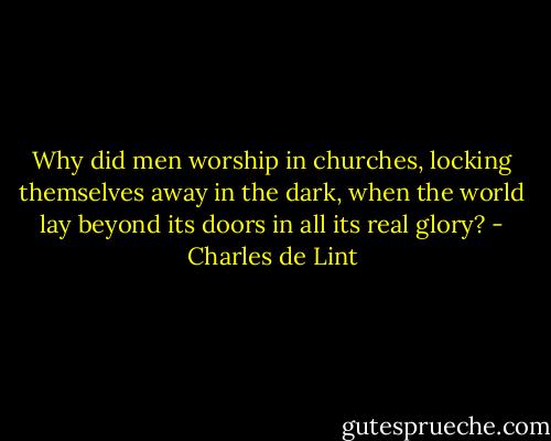 Why did men worship in churches, locking themselves away in the dark, when the world lay beyond its doors in all its real glory? - Charles de Lint