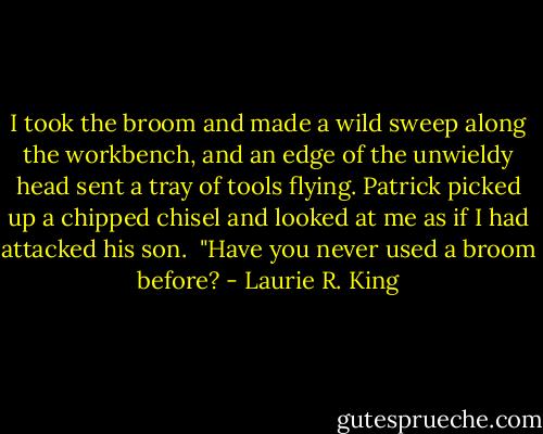 I took the broom and made a wild sweep along the workbench, and an edge of the unwieldy head sent a tray of tools flying. Patrick picked up a chipped chisel and looked at me as if I had attacked his son. <br />"Have you never used a broom before? - Laurie R. King